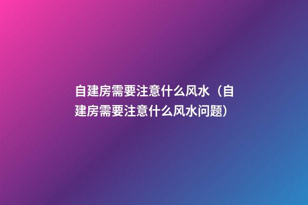 自建房需要注意什么风水（自建房需要注意什么风水问题）