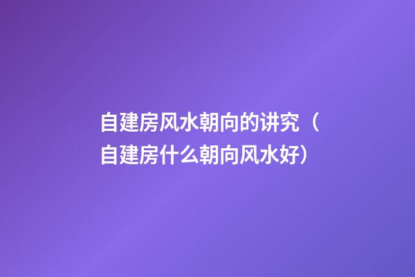 自建房风水朝向的讲究（自建房什么朝向风水好）