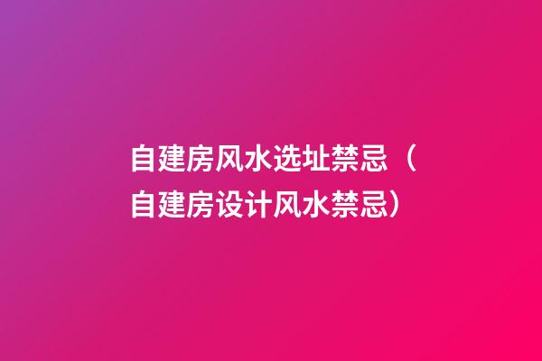 自建房风水选址禁忌（自建房设计风水禁忌）