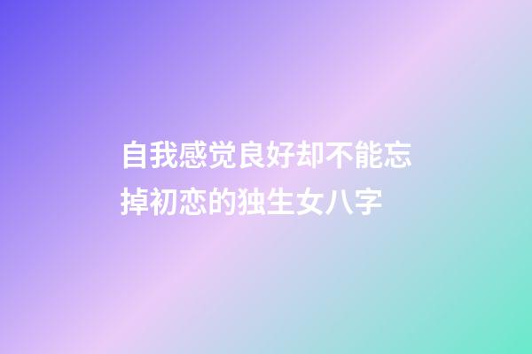 自我感觉良好却不能忘掉初恋的独生女八字