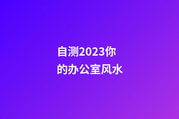 自测2023你的办公室风水