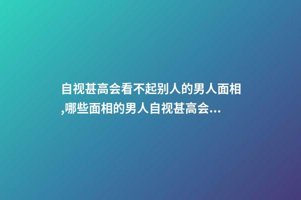 自视甚高会看不起别人的男人面相,哪些面相的男人自视甚高会看不起别人