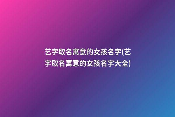 艺字取名寓意的女孩名字(艺字取名寓意的女孩名字大全)