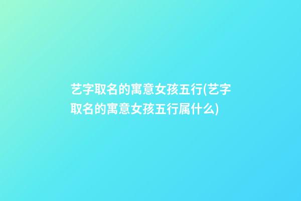 艺字取名的寓意女孩五行(艺字取名的寓意女孩五行属什么)