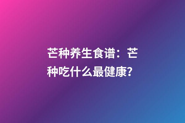 芒种养生食谱：芒种吃什么最健康？