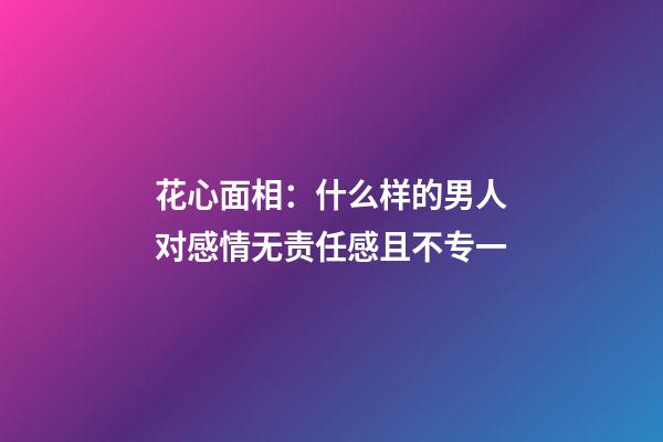 花心面相：什么样的男人对感情无责任感且不专一