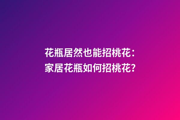 花瓶居然也能招桃花：家居花瓶如何招桃花？