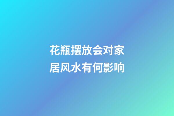 花瓶摆放会对家居风水有何影响