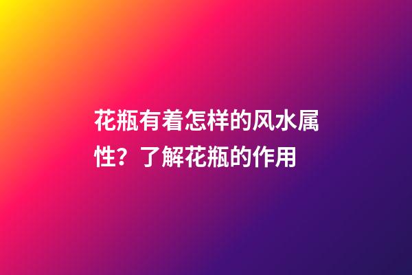 花瓶有着怎样的风水属性？了解花瓶的作用