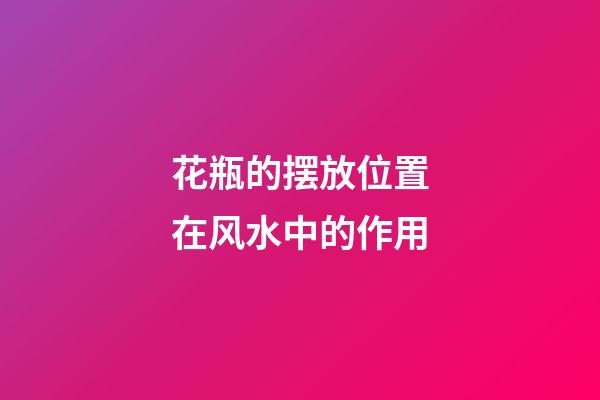 花瓶的摆放位置在风水中的作用