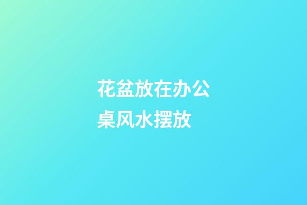 花盆放在办公桌风水摆放