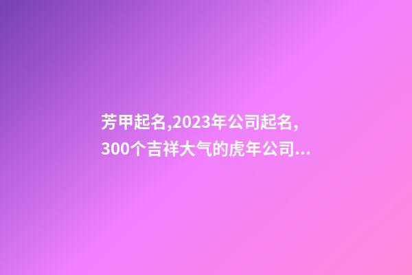 芳甲起名,2023年公司起名,300个吉祥大气的虎年公司名字大全-第1张-公司起名-玄机派