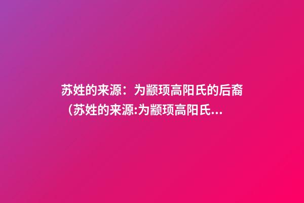 苏姓的来源：为颛顼高阳氏的后裔（苏姓的来源:为颛顼高阳氏的后裔吗）