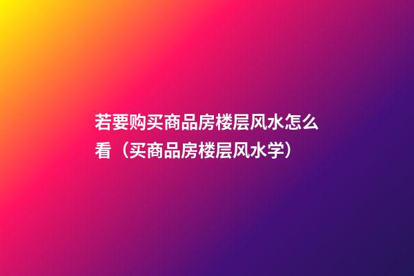 若要购买商品房楼层风水怎么看（买商品房楼层风水学）