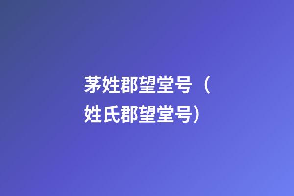 茅姓郡望堂号（姓氏郡望堂号）