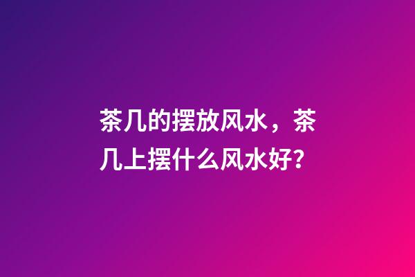 茶几的摆放风水，茶几上摆什么风水好？