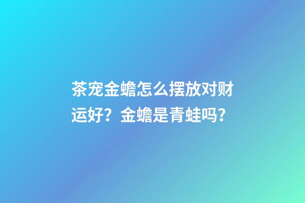 茶宠金蟾怎么摆放对财运好？金蟾是青蛙吗？