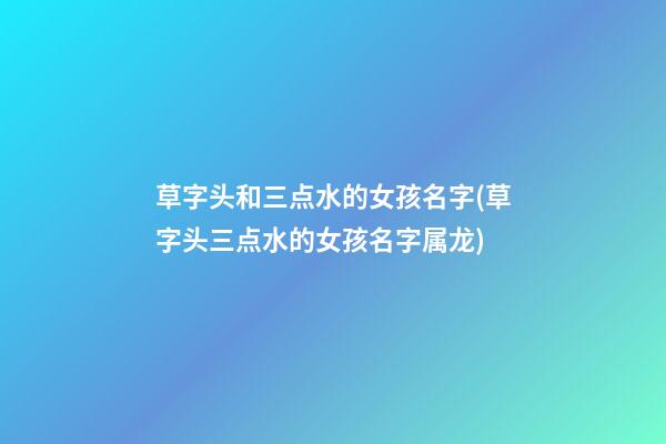 草字头和三点水的女孩名字(草字头三点水的女孩名字属龙)