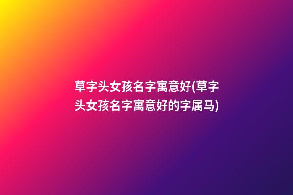 草字头女孩名字寓意好(草字头女孩名字寓意好的字属马)