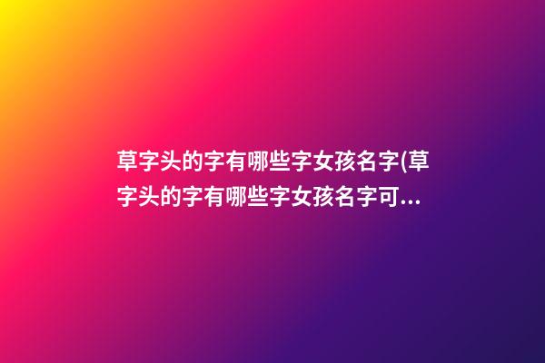 草字头的字有哪些字女孩名字(草字头的字有哪些字女孩名字可爱)