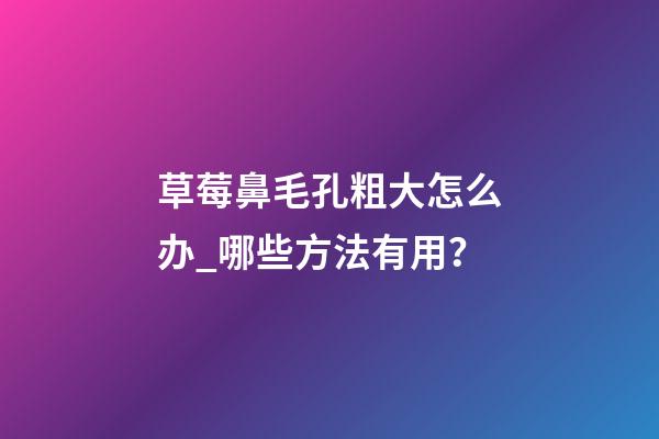 草莓鼻毛孔粗大怎么办_哪些方法有用？