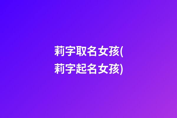 莉字取名女孩(莉字起名女孩)
