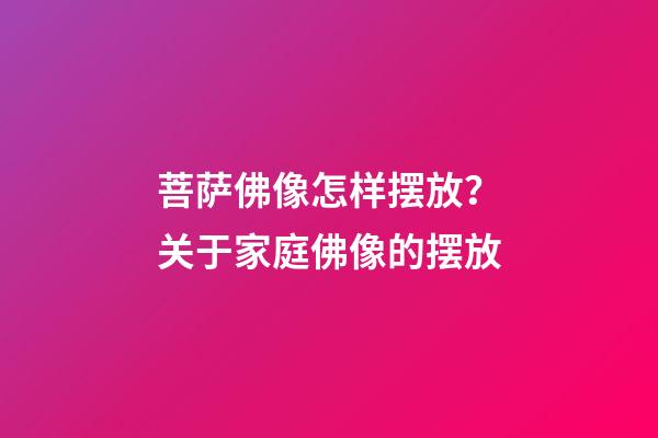 菩萨佛像怎样摆放？关于家庭佛像的摆放