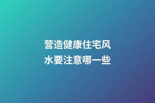 营造健康住宅风水要注意哪一些