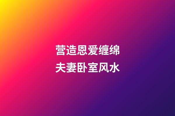 营造恩爱缠绵夫妻卧室风水