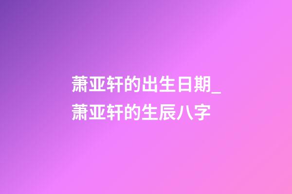 萧亚轩的出生日期_萧亚轩的生辰八字