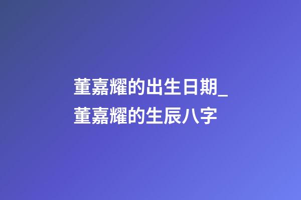 董嘉耀的出生日期_董嘉耀的生辰八字