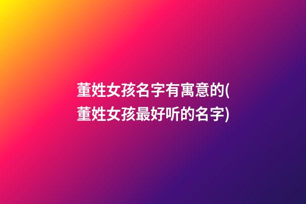 董姓女孩名字有寓意的(董姓女孩最好听的名字)