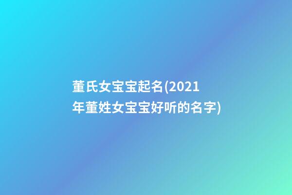 董氏女宝宝起名(2021年董姓女宝宝好听的名字)