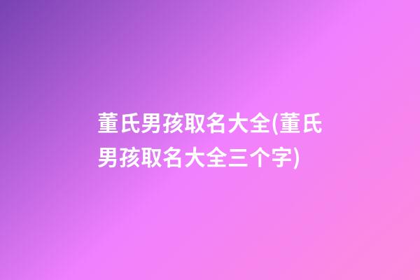 董氏男孩取名大全(董氏男孩取名大全三个字)