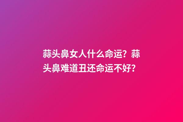 蒜头鼻女人什么命运？蒜头鼻难道丑还命运不好？