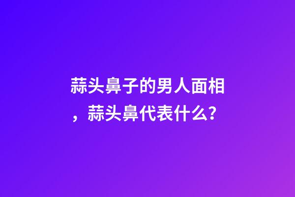 蒜头鼻子的男人面相，蒜头鼻代表什么？