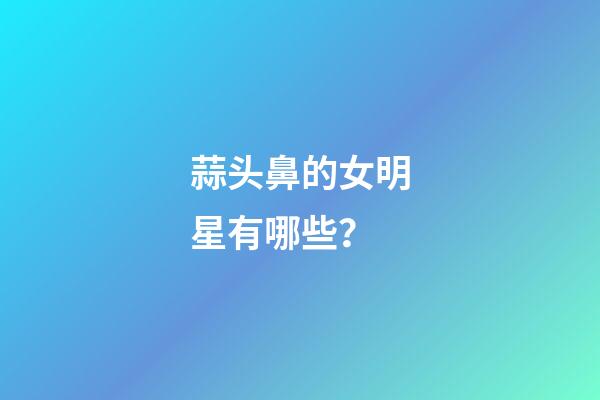 蒜头鼻的女明星有哪些？