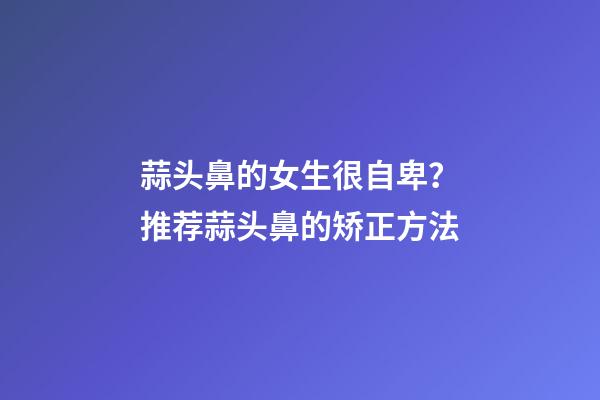 蒜头鼻的女生很自卑？推荐蒜头鼻的矫正方法