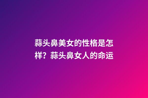 蒜头鼻美女的性格是怎样？蒜头鼻女人的命运