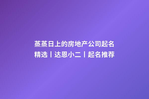 蒸蒸日上的房地产公司起名精选丨达恩小二丨起名推荐-第1张-公司起名-玄机派
