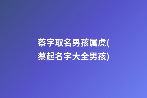 蔡字取名男孩属虎(蔡起名字大全男孩)