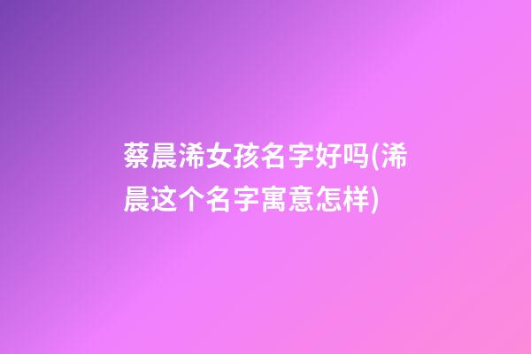 蔡晨浠女孩名字好吗(浠晨这个名字寓意怎样)