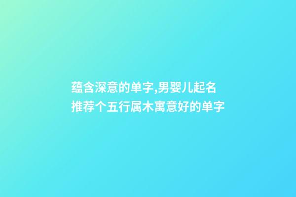 蕴含深意的单字,男婴儿起名推荐个五行属木寓意好的单字