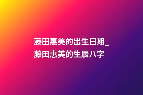 藤田惠美的出生日期_藤田惠美的生辰八字