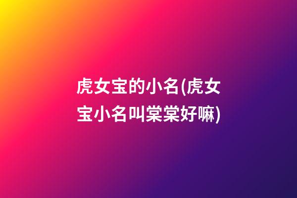 虎女宝的小名(虎女宝小名叫棠棠好嘛)