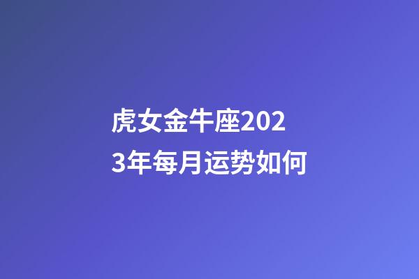 虎女金牛座2023年每月运势如何-第1张-星座运势-玄机派