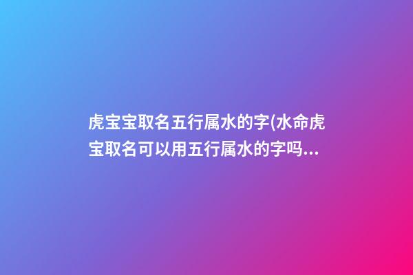 虎宝宝取名五行属水的字(水命虎宝取名可以用五行属水的字吗)