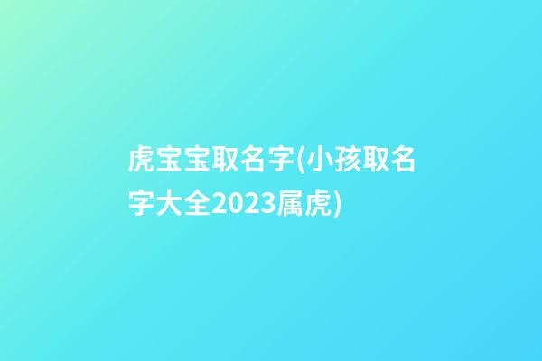 虎宝宝取名字(小孩取名字大全2023属虎)