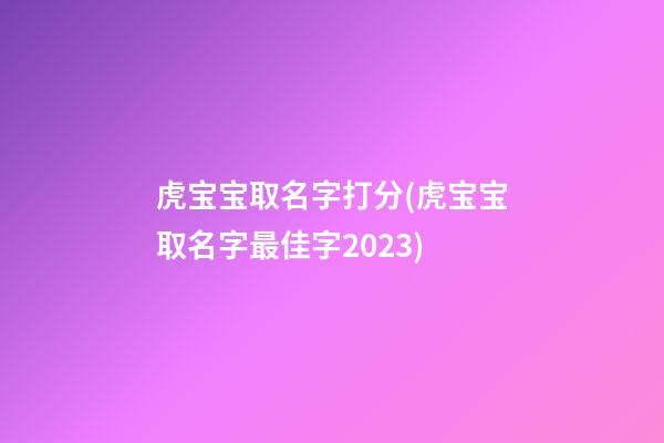 虎宝宝取名字打分(虎宝宝取名字最佳字2023)