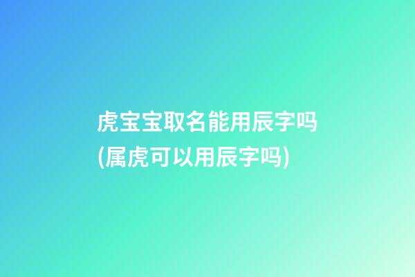 虎宝宝取名能用辰字吗(属虎可以用辰字吗)